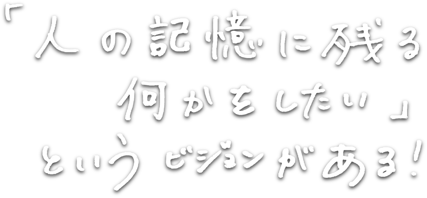 「人の記憶に残る何かをしたい」というビジョンがある！