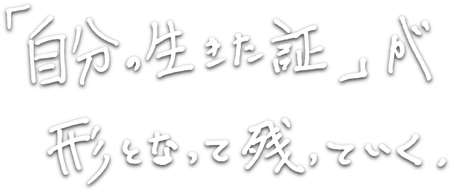 「自分の生きた証」が形となって残っていく。