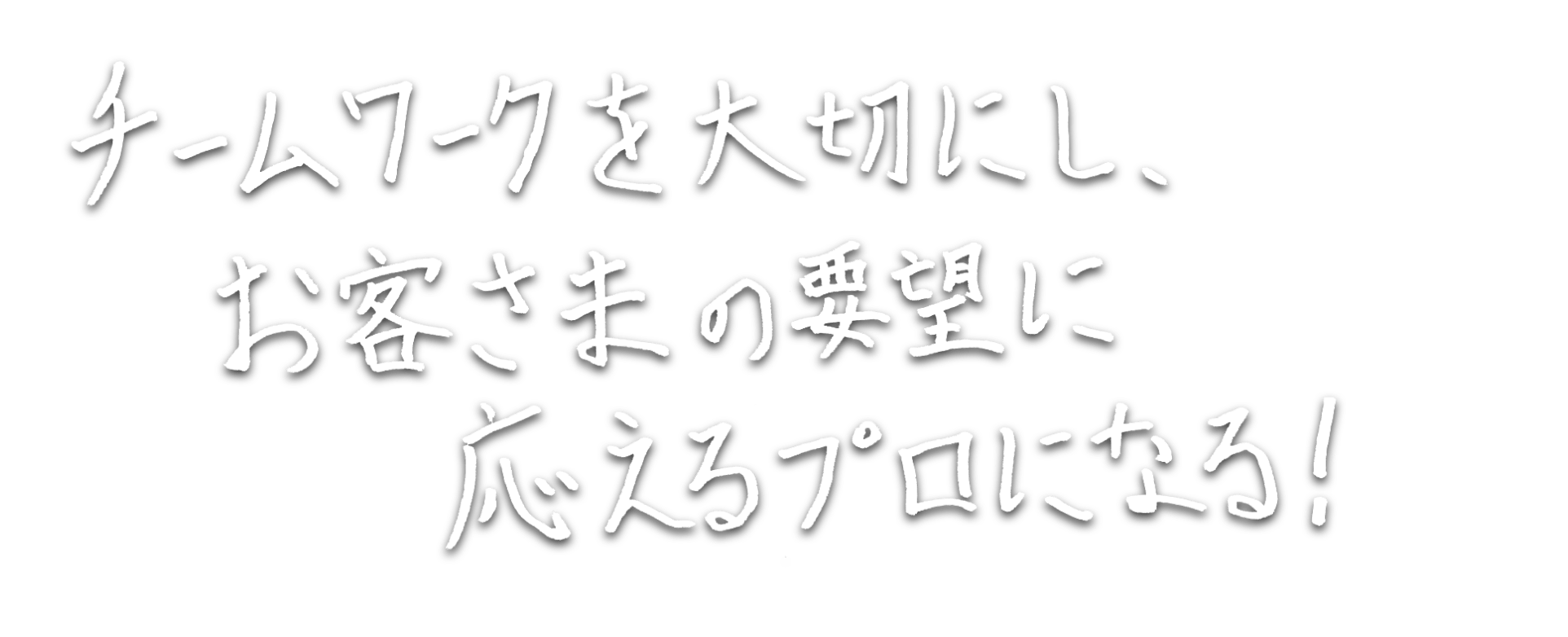 チームワークを大切にし、お客さまの要望に応えるプロになる！